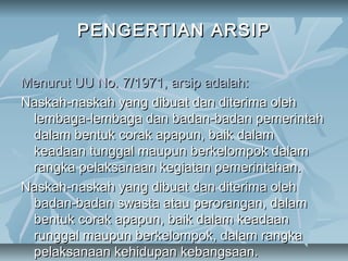 PENGERTIAN ARSIP

Menurut UU No. 7/1971, arsip adalah:
Naskah-naskah yang dibuat dan diterima oleh
 lembaga-lembaga dan badan-badan pemerintah
 dalam bentuk corak apapun, baik dalam
 keadaan tunggal maupun berkelompok dalam
 rangka pelaksanaan kegiatan pemerintahan.
Naskah-naskah yang dibuat dan diterima oleh
 badan-badan swasta atau perorangan, dalam
 bentuk corak apapun, baik dalam keadaan
 runggal maupun berkelompok, dalam rangka
 pelaksanaan kehidupan kebangsaan.
 
