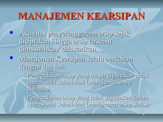 MANAJEMEN KEARSIPAN
   Aktivitas penyelenggaraan arsip sejak
    diciptakan hingga arsip tersebut
    dimusnahkan/ dilestarikan.
   Manajemen Kearsipan selalu berkaitan
    dengan dua hal:
    1.   Pengendalian arsip yang masih digunakan untuk
         operasional sehari-hari (manajemen arsip
         dinamis)
    2.   Pengendalian arsip yang tidak digunakan dalam
         operasional sehari-hari (manajemen arsip statis)
 