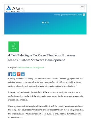 212.717.1812 
consult@asahitechnologies.com 
BLOG
16
Oct
2015
4 Tell-Tale Signs To Know That Your Business
Needs Custom Software Development
Category: Custom Software Development
Running a business and trying to balance its various aspects; technology, operations and
administration is not a mean feat. Of late, have you found it difficult to quickly arrive at
decisions due to lots of scattered data and information related to your business?
Imagine how much easier life could be if all these components of your business were
perfectly synchronized and all the information you needed for decision making was easily
available when needed.
Haven’t you sometimes wondered how the bigwigs of the industry always seem to have
the competitive advantage? What is that one key aspect that can have a telling impact on
the whole business? Which component of the business should be fine tuned to get the
maximum ROI?
 