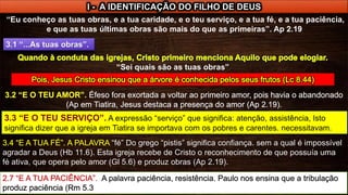 I - A IDENTIFICAÇÃO DO FILHO DE DEUS
“Eu conheço as tuas obras, e a tua caridade, e o teu serviço, e a tua fé, e a tua paciência,
e que as tuas últimas obras são mais do que as primeiras”. Ap 2.19
3.1 “...As tuas obras”.
“Sei quais são as tuas obras”
“fé” Do grego “pistis” significa confiança. sem a qual é impossível
agradar a Deus (Hb 11.6). Esta igreja recebe de Cristo o reconhecimento de que possuía uma
fé ativa, que opera pelo amor (Gl 5.6) e produz obras (Ap 2.19).
 