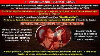 II - UMA IGREJA QUE TOLERA O PECADO
Mas tenho contra ti o tolerares que Jezabel, mulher que se diz profetisa, ensine e engane os meus
servos, para que se prostituam e comam dos sacrifícios da idolatria. AP 21.20
2.1 “...Jezabel”. a palavra “Jezabel” significa:
Mentia, Seduzia, Enganava,
Conquistava, Contaminava,
Corrompia, Levando Muitos
À Prática Da Idolatria E
Imoralidade (2 Co 7.1).
Se aproveitada da
posição de destaque
para destruir pessoas
que a cercavam
Jezabel se tornou símbolo de crueldade, egoísmo e manipulação.
 