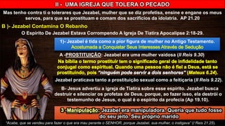 II - UMA IGREJA QUE TOLERA O PECADO
Mas tenho contra ti o tolerares que Jezabel, mulher que se diz profetisa, ensine e engane os meus
servos, para que se prostituam e comam dos sacrifícios da idolatria. AP 21.20
B )- Jezabel Contamina O Rebanho
O Espírito De Jezabel Estava Corrompendo A Igreja De Tiatira Apocalipse 2:18-29.
1)- Jezabel é tida como a pior figura de mulher no Antigo Testamento.
A -PROSTITUIÇÃO: Jezabel era uma mulher vaidosa (II Reis 9.30)
Jezabel praticava tanto a prostituição sexual como a feitiçaria (II Reis 9.22).
B- Jesus advertiu a igreja de Tiatira sobre esse espírito. Jezabel busca
destruir e silenciar os profetas de Deus, porque, ao fazer isso, ela destrói o
testemunho de Jesus, o qual é o espírito da profecia (Ap 19.10).
Jezabel era manipuladora. Queria que tudo fosse
do seu jeito. Seu próprio marido
“Acabe, que se vendeu para fazer o que era mau perante o SENHOR, porque Jezabel, sua mulher, o instigava” (I Reis 21.25).
 