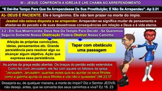 3.2 - Em Sua Misericórdia, Deus Nos Da Templo Para Decidir –Se Queremos
Segui-lo Somente Nossa Poderá Nosso Caminho.
Desejaria eu, de qualquer maneira, a morte do ímpio? Diz o Senhor JEOVÁ;
não desejo, antes, que se converta dos seus caminhos e viva? Ez 18. 23
III – JESUS CONFRONTA A IGREJA E LHE CHAMA AO ARREPENDIMENTO
. Ele é longânimo. Ele não tem prazer na morte do ímpio.
Arrepender-se significa mudar de pensamento e
afastar-se do pecado e de suas desastrosas consequências em relação a Deus e á vida eterna.
 