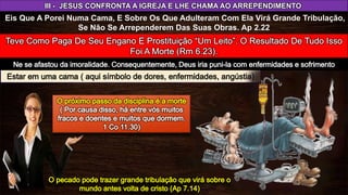 III - JESUS CONFRONTA A IGREJA E LHE CHAMA AO ARREPENDIMENTO
Eis Que A Porei Numa Cama, E Sobre Os Que Adulteram Com Ela Virá Grande Tribulação,
Se Não Se Arrependerem Das Suas Obras. Ap 2.22
 