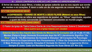 III - JESUS CONFRONTA A IGREJA E LHE CHAMA AO ARREPENDIMENTO
E ferirei de morte a seus filhos, e todas as igrejas saberão que eu sou aquele que sonda
as mentes e os corações. E darei a cada um de vós segundo as vossas obras. Ap 2.23
)
Muito provavelmente se refere aos seguidores de jezabel, os “filhos” espirituais, aqueles
a quem ela tinha convencido que fizessem concessões ao mundo pagão.
(Cf. Jr 11.20; 17.10).
Mentes (Palavra Grega Somente Encontrada Aqui No NT) Literalmente Significa “Os
”; Isto É, “Os Movimentos Da Vontade E Afeições”.68 Corações Na Psicologia
Hebraica Referia-se Especialmente Aos Pensamentos. O Olhar Do Onisciente Penetra Até
O Mais Profundo Do Intelecto, Emoções E Vontade Do Homem. O Julgamento Divino
Sempre É Justo. Cada Um Receberá Segundo As Suas Obras (Cf. Rm 2.6).
 