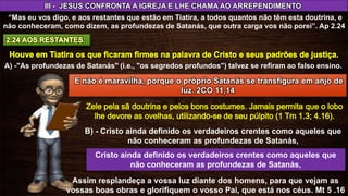 III - JESUS CONFRONTA A IGREJA E LHE CHAMA AO ARREPENDIMENTO
“Mas eu vos digo, e aos restantes que estão em Tiatira, a todos quantos não têm esta doutrina, e
não conheceram, como dizem, as profundezas de Satanás, que outra carga vos não porei”. Ap 2.24
A) -"As profundezas de Satanás" (i.e., "os segredos profundos") talvez se refiram ao falso ensino.
B) - Cristo ainda definido os verdadeiros crentes como aqueles que
não conheceram as profundezas de Satanás,
Cristo ainda definido os verdadeiros crentes como aqueles que
não conheceram as profundezas de Satanás,
Assim resplandeça a vossa luz diante dos homens, para que vejam as
vossas boas obras e glorifiquem o vosso Pai, que está nos céus. Mt 5 .16
E não é maravilha, porque o próprio Satanás se transfigura em anjo de
luz. 2CO 11,14
 