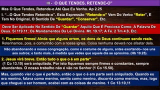 (1 Co 13.10) será aniquilado. Por isto fiquemos sempre firmes e constantes, sempre
abundantes. O nosso trabalho não é vão no Senhor (1 Co 15.58).
III - O QUE TENDES, RETENDE-O"
Mas O Que Tendes, Retende-o Até Que Eu Venha. Ap 2.25
Retenhamos, pois, a comunhão com a nossa igreja. Coisa nenhuma deverá nos afastar dela.
I. “...O Que Tendes Retende-o”. Esta Expressão Vem Do Verbo ”, E
Tem No Original, O Sentido De Etc.
Deve Ser Aplicado No Sentido De Aquilo Que É Precioso Como: A Palavra De
Deus. Sl 119.11; Os Mandamentos Da Lei Divina. Mt. 19.17; A Fé. 2 Tm 4.8, Etc.
Não abandonando a nossa congregação, como é costume de alguns, antes exortando- nos uns
aos outros; e tanto mais, à medida que vedes que aquele dia se aproxima. (Hb 10.25).
Mas, quando vier o que é perfeito, então o que o é em parte será aniquilado. Quando eu
era menino, falava como menino, sentia como menino, discorria como menino, mas, logo
que cheguei a ser homem, acabei com as coisas de menino. 1 Co 13:10,11
 