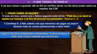 O texto em foco, lembra-nos o Salmo segundo onde lemos:
Iv - O QUE TENDES, RETENDE-O"
E ao que vencer e guardar até ao fim as minhas obras, eu lhe darei poder sobre as
nações, Ap 2.26
João 6. 29 Jesus respondeu e disse-lhes: A obra de Deus é
esta: que creiais naquele que ele enviou.
1 Coríntios 6. 3 Não sabeis vós que havemos de julgar os anjos?
Quanto mais as coisas pertencentes a esta vida?
 