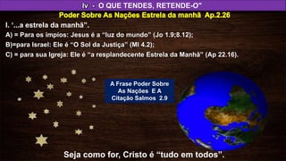Iv - O QUE TENDES, RETENDE-O"
C) = para sua Igreja: Ele é “a resplandecente Estrela da Manhã” (Ap 22.16).
I. ‘...a estrela da manhã”.
A) = Para os ímpios: Jesus é a “luz do mundo” (Jo 1.9;8.12);
B)=para Israel: Ele é “O Sol da Justiça” (Ml 4.2);
Seja como for, Cristo é “tudo em todos”.
A Frase Poder Sobre
As Nações E A
Citação Salmos 2.9
 