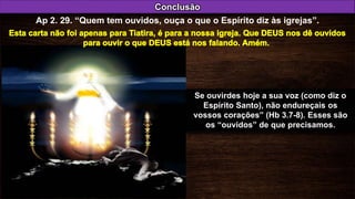 Se ouvirdes hoje a sua voz (como diz o
Espírito Santo), não endureçais os
vossos corações” (Hb 3.7-8). Esses são
os “ouvidos” de que precisamos.
Conclusão
Ap 2. 29. “Quem tem ouvidos, ouça o que o Espírito diz às igrejas”.
 