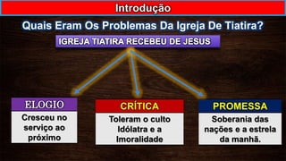 Quais Eram Os Problemas Da Igreja De Tiatira?
Introdução
ELOGIO
Cresceu no
serviço ao
próximo
CRÍTICA
Toleram o culto
Idólatra e a
Imoralidade
PROMESSA
Soberania das
nações e a estrela
da manhã.
 