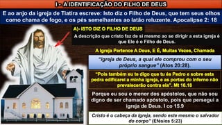 E ao anjo da igreja de Tiatira escreve: Isto diz o Filho de Deus, que tem seus olhos
como chama de fogo, e os pés semelhantes ao latão reluzente. Apocalipse 2: 18
I - A IDENTIFICAÇÃO DO FILHO DE DEUS
A descrição que cristo faz de si mesmo ao se dirigir a esta igreja é
que Ele é o Filho de Deus.
Porque eu sou o menor dos apóstolos, que não sou
digno de ser chamado apóstolo, pois que persegui a
igreja de Deus. I co 15.9
Cristo é o cabeça da Igreja, sendo este mesmo o salvador
do corpo” (Efésios 5:23)
“igreja de Deus, a qual ele comprou com o seu
próprio sangue” (Atos 20:28).
 