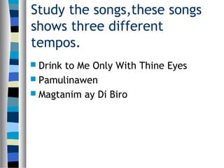 Study the songs,these songs
shows three different
tempos.
 Drink to Me Only With Thine Eyes
 Pamulinawen
 Magtanim ay Di Biro
 