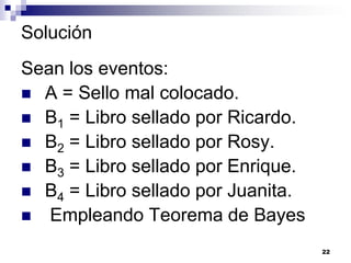 Solución
Sean los eventos:
 A = Sello mal colocado.
 B1 = Libro sellado por Ricardo.
 B2 = Libro sellado por Rosy.
 B3 = Libro sellado por Enrique.
 B4 = Libro sellado por Juanita.
 Empleando Teorema de Bayes

                                    22
 