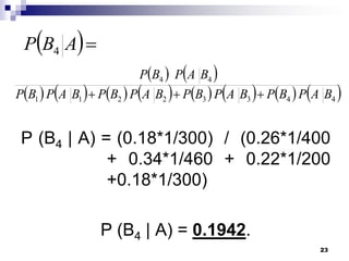 PB4 A 
                          PB4  PA B4 
PB1  PA B1   PB2  PA B2   PB3  PA B3   PB4  PA B4 


 P (B4 | A) = (0.18*1/300) / (0.26*1/400
             + 0.34*1/460 + 0.22*1/200
             +0.18*1/300)

                 P (B4 | A) = 0.1942.
                                                                23
 
