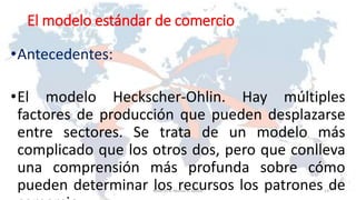 El modelo estándar de comercio
•Antecedentes:
•El modelo Heckscher-Ohlin. Hay múltiples
factores de producción que pueden desplazarse
entre sectores. Se trata de un modelo más
complicado que los otros dos, pero que conlleva
una comprensión más profunda sobre cómo
pueden determinar los recursos los patrones de13Roberto A. Moran A.-MADE
 