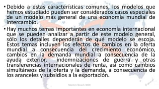 •Debido a estas características comunes, los modelos que
hemos estudiado pueden ser considerados casos especiales
de un modelo más general de una economía mundial de
intercambio.
•Hay muchos temas importantes en economía internacional
que se pueden analizar a partir de este modelo general,
sólo los detalles dependerán de qué modelo se escoja.
Estos temas incluyen los efectos de cambios en la oferta
mundial a consecuencia del crecimiento económico,
cambios en la demanda mundial a consecuencia de la
ayuda exterior, indemnizaciones de guerra y otras
transferencias internacionales de renta, así como cambios
simultáneos de la oferta y la demanda, a consecuencia de
los aranceles y subsidios a la exportación.
15Roberto A. Moran A.-MADE
 