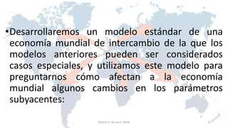 •Desarrollaremos un modelo estándar de una
economía mundial de intercambio de la que los
modelos anteriores pueden ser considerados
casos especiales, y utilizamos este modelo para
preguntarnos cómo afectan a la economía
mundial algunos cambios en los parámetros
subyacentes:
16Roberto A. Moran A.-MADE
 
