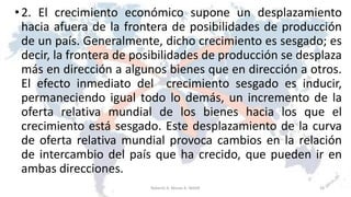 •2. El crecimiento económico supone un desplazamiento
hacia afuera de la frontera de posibilidades de producción
de un país. Generalmente, dicho crecimiento es sesgado; es
decir, la frontera de posibilidades de producción se desplaza
más en dirección a algunos bienes que en dirección a otros.
El efecto inmediato del crecimiento sesgado es inducir,
permaneciendo igual todo lo demás, un incremento de la
oferta relativa mundial de los bienes hacia los que el
crecimiento está sesgado. Este desplazamiento de la curva
de oferta relativa mundial provoca cambios en la relación
de intercambio del país que ha crecido, que pueden ir en
ambas direcciones.
18Roberto A. Moran A.-MADE
 