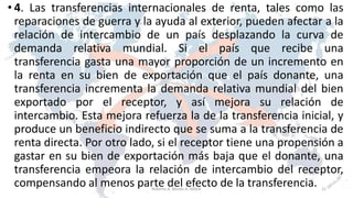 • 4. Las transferencias internacionales de renta, tales como las
reparaciones de guerra y la ayuda al exterior, pueden afectar a la
relación de intercambio de un país desplazando la curva de
demanda relativa mundial. Si el país que recibe una
transferencia gasta una mayor proporción de un incremento en
la renta en su bien de exportación que el país donante, una
transferencia incrementa la demanda relativa mundial del bien
exportado por el receptor, y así mejora su relación de
intercambio. Esta mejora refuerza la de la transferencia inicial, y
produce un beneficio indirecto que se suma a la transferencia de
renta directa. Por otro lado, si el receptor tiene una propensión a
gastar en su bien de exportación más baja que el donante, una
transferencia empeora la relación de intercambio del receptor,
compensando al menos parte del efecto de la transferencia. 21Roberto A. Moran A.-MADE
 
