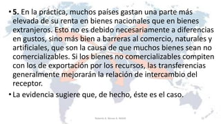 •5. En la práctica, muchos países gastan una parte más
elevada de su renta en bienes nacionales que en bienes
extranjeros. Esto no es debido necesariamente a diferencias
en gustos, sino más bien a barreras al comercio, naturales y
artificiales, que son la causa de que muchos bienes sean no
comercializables. Si los bienes no comercializables compiten
con los de exportación por los recursos, las transferencias
generalmente mejorarán la relación de intercambio del
receptor.
•La evidencia sugiere que, de hecho, éste es el caso.
22Roberto A. Moran A.-MADE
 