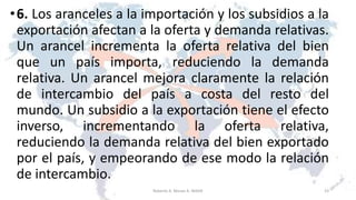 •6. Los aranceles a la importación y los subsidios a la
exportación afectan a la oferta y demanda relativas.
Un arancel incrementa la oferta relativa del bien
que un país importa, reduciendo la demanda
relativa. Un arancel mejora claramente la relación
de intercambio del país a costa del resto del
mundo. Un subsidio a la exportación tiene el efecto
inverso, incrementando la oferta relativa,
reduciendo la demanda relativa del bien exportado
por el país, y empeorando de ese modo la relación
de intercambio.
23Roberto A. Moran A.-MADE
 