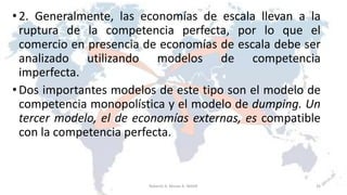 •2. Generalmente, las economías de escala llevan a la
ruptura de la competencia perfecta, por lo que el
comercio en presencia de economías de escala debe ser
analizado utilizando modelos de competencia
imperfecta.
•Dos importantes modelos de este tipo son el modelo de
competencia monopolística y el modelo de dumping. Un
tercer modelo, el de economías externas, es compatible
con la competencia perfecta.
26Roberto A. Moran A.-MADE
 