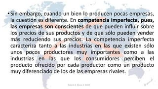 •Sin embargo, cuando un bien lo producen pocas empresas,
la cuestión es diferente. En competencia imperfecta, pues,
las empresas son conscientes de que pueden influir sobre
los precios de sus productos y de que sólo pueden vender
más reduciendo sus precios. La competencia imperfecta
caracteriza tanto a las industrias en las que existen sólo
unos pocos productores muy importantes como a las
industrias en las que los consumidores perciben el
producto ofrecido por cada productor como un producto
muy diferenciado de los de las empresas rivales.
28Roberto A. Moran A.-MADE
 