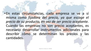•En estas circunstancias, cada empresa se ve a sí
misma como fijadora del precio, ya que escoge el
precio de su producto, en vez de ser precio aceptante.
Cuando las empresas no son precio aceptantes, es
necesario desarrollar instrumentos adicionales para
describir cómo se determinan los precios y las
cantidades.
29Roberto A. Moran A.-MADE
 