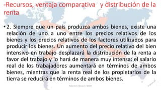 -Recursos, ventaja comparativa y distribución de la
renta
• 2. Siempre que un país produzca ambos bienes, existe una
relación de uno a uno entre los precios relativos de los
bienes y los precios relativos de los factores utilizados para
producir los bienes. Un aumento del precio relativo del bien
intensivo en trabajo desplazará la distribución de la renta a
favor del trabajo y lo hará de manera muy intensa: el salario
real de los trabajadores aumentará en términos de ambos
bienes, mientras que la renta real de los propietarios de la
tierra se reducirá en términos de ambos bienes.
3Roberto A. Moran A.-MADE
 