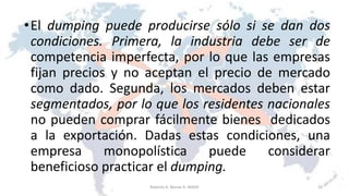 •El dumping puede producirse sólo si se dan dos
condiciones. Primera, la industria debe ser de
competencia imperfecta, por lo que las empresas
fijan precios y no aceptan el precio de mercado
como dado. Segunda, los mercados deben estar
segmentados, por lo que los residentes nacionales
no pueden comprar fácilmente bienes dedicados
a la exportación. Dadas estas condiciones, una
empresa monopolística puede considerar
beneficioso practicar el dumping.
33Roberto A. Moran A.-MADE
 