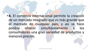 •4. El comercio internacional permite la creación
de un mercado integrado que es más grande que
el mercado de cualquier país, y así se hace
posible ofrecer simultáneamente a los
consumidores una gran variedad de productos y
menores precios.
35Roberto A. Moran A.-MADE
 