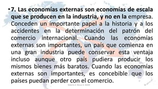 •7. Las economías externas son economías de escala
que se producen en la industria, y no en la empresa.
Conceden un importante papel a la historia y a los
accidentes en la determinación del patrón del
comercio internacional. Cuando las economías
externas son importantes, un país que comienza en
una gran industria puede conservar esta ventaja
incluso aunque otro país pudiera producir los
mismos bienes más baratos. Cuando las economías
externas son importantes, es concebible que los
países puedan perder con el comercio. 38Roberto A. Moran A.-MADE
 