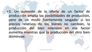 •3. Un aumento de la oferta de un factor de
producción amplía las posibilidades de producción,
pero de un modo fuertemente sesgado: si los
precios relativos de los bienes no cambian, la
producción del bien intensivo en ese factor
aumenta mientras que la producción del otro bien
disminuye.
4Roberto A. Moran A.-MADE
 