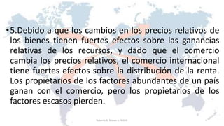 •5.Debido a que los cambios en los precios relativos de
los bienes tienen fuertes efectos sobre las ganancias
relativas de los recursos, y dado que el comercio
cambia los precios relativos, el comercio internacional
tiene fuertes efectos sobre la distribución de la renta.
Los propietarios de los factores abundantes de un país
ganan con el comercio, pero los propietarios de los
factores escasos pierden.
6Roberto A. Moran A.-MADE
 