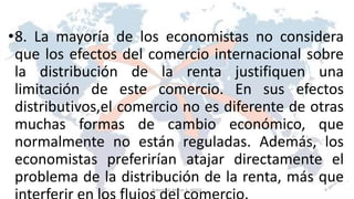 •8. La mayoría de los economistas no considera
que los efectos del comercio internacional sobre
la distribución de la renta justifiquen una
limitación de este comercio. En sus efectos
distributivos,el comercio no es diferente de otras
muchas formas de cambio económico, que
normalmente no están reguladas. Además, los
economistas preferirían atajar directamente el
problema de la distribución de la renta, más que
9Roberto A. Moran A.-MADE
 