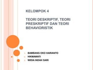 KELOMPOK 4 
TEORI DESKRIPTIF, TEORI 
PRESKRIPTIF DAN TEORI 
BEHAVIORISTIK 
1. BAMBANG EKO HARIANTO 
2. HIKMAWATI 
3. WIDIA...