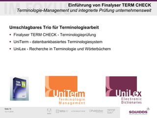Seite 10 
12.11.2014 
Einführung von Finalyser TERM CHECK Terminologie-Management und integrierte Prüfung unternehmensweit 
Umschlagbares Trio für Terminologiearbeit 
 
Finalyser TERM CHECK - Terminologieprüfung 
 
UniTerm - datenbankbasiertes Terminologiesystem 
 
UniLex - Recherche in Terminologie und Wörterbüchern  