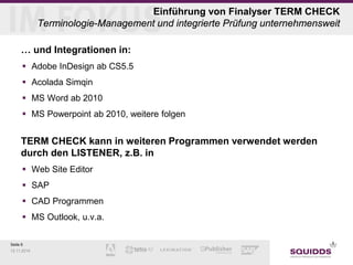Seite 6 
12.11.2014 
Einführung von Finalyser TERM CHECK Terminologie-Management und integrierte Prüfung unternehmensweit 
… und Integrationen in: 
 
Adobe InDesign ab CS5.5 
 
Acolada Simqin 
 
MS Word ab 2010 
 
MS Powerpoint ab 2010, weitere folgen 
TERM CHECK kann in weiteren Programmen verwendet werden durch den LISTENER, z.B. in 
Web Site Editor 
SAP 
CAD Programmen 
MS Outlook, u.v.a.  