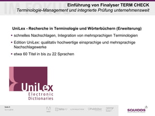 Seite 9 
12.11.2014 
Einführung von Finalyser TERM CHECK Terminologie-Management und integrierte Prüfung unternehmensweit 
UniLex - Recherche in Terminologie und Wörterbüchern (Erweiterung) 
schnelles Nachschlagen, Integration von mehrsprachigen Terminologien 
Edition UniLex: qualitativ hochwertige einsprachige und mehrsprachige Nachschlagewerke 
etwa 60 Titel in bis zu 22 Sprachen  