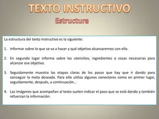 La estructura del texto instructivo es la siguiente:

1. Informar sobre lo que se va a hacer y qué objetivo alcanzaremos con ello.

2. En segundo lugar informa sobre los utensilios, ingredientes o cosas necesarias para
   alcanzar ese objetivo.

3. Seguidamente muestra las etapas claras de los pasos que hay que ir dando para
   conseguir la meta deseada. Para ello utiliza algunos conectores como en primer lugar,
   seguidamente, después, a continuación…

4. Las imágenes que acompañan al texto suelen indicar el paso que se está dando y también
   refuerzan la información.
 