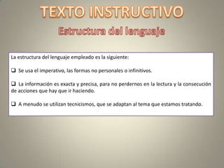 La estructura del lenguaje empleado es la siguiente:

 Se usa el imperativo, las formas no personales o infinitivos.

 La información es exacta y precisa, para no perdernos en la lectura y la consecución
de acciones que hay que ir haciendo.

 A menudo se utilizan tecnicismos, que se adaptan al tema que estamos tratando.
 