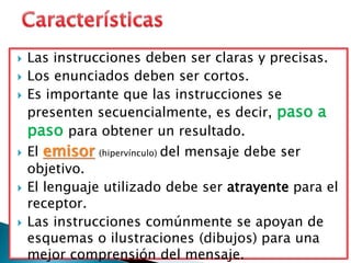 Las instrucciones deben ser claras y precisas.
 Los enunciados deben ser cortos.
 Es importante que las instrucciones se
presenten secuencialmente, es decir, paso a
paso para obtener un resultado.
 El emisor (hipervínculo) del mensaje debe ser
objetivo.
 El lenguaje utilizado debe ser atrayente para el
receptor.
 Las instrucciones comúnmente se apoyan de
esquemas o ilustraciones (dibujos) para una
mejor comprensión del mensaje.
 