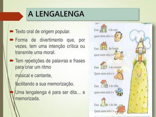 A LENGALENGA
 Texto oral de origem popular.
 Forma de divertimento que, por
vezes, tem uma intenção crítica ou
transmite uma moral.
 Tem repetições de palavras e frases
para criar um ritmo
musical e cantante,
facilitando a sua memorização.
 Uma lengalenga é para ser dita… e
memorizada.
 
