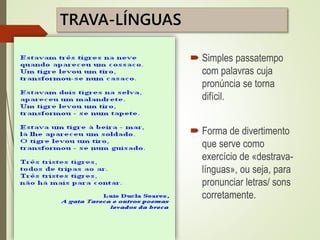 TRAVA-LÍNGUAS
 Simples passatempo
com palavras cuja
pronúncia se torna
difícil.
 Forma de divertimento
que serve como
exercício de «destrava-
línguas», ou seja, para
pronunciar letras/ sons
corretamente.
 