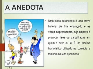 A ANEDOTA
• Uma piada ou anedota é uma breve
história, de final engraçado e às
vezes surpreendente, cujo objetivo é
provocar risos ou gargalhadas em
quem a ouve ou lê. É um recurso
humorístico utilizado na comédia e
também na vida quotidiana.
 