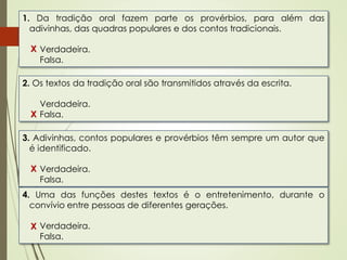 1. Da tradição oral fazem parte os provérbios, para além das
adivinhas, das quadras populares e dos contos tradicionais.
Verdadeira.
Falsa.
2. Os textos da tradição oral são transmitidos através da escrita.
Verdadeira.
Falsa.
3. Adivinhas, contos populares e provérbios têm sempre um autor que
é identificado.
Verdadeira.
Falsa.
X
4. Uma das funções destes textos é o entretenimento, durante o
convívio entre pessoas de diferentes gerações.
Verdadeira.
Falsa.
X
X
X
 