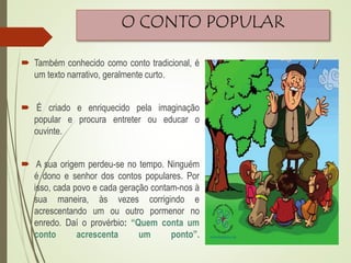 O CONTO POPULAR
 Também conhecido como conto tradicional, é
um texto narrativo, geralmente curto.
 É criado e enriquecido pela imaginação
popular e procura entreter ou educar o
ouvinte.
 A sua origem perdeu-se no tempo. Ninguém
é dono e senhor dos contos populares. Por
isso, cada povo e cada geração contam-nos à
sua maneira, às vezes corrigindo e
acrescentando um ou outro pormenor no
enredo. Daí o provérbio: “Quem conta um
conto acrescenta um ponto”.
 