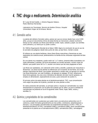 Asociación Española de Farmacéuticos Analistas
Modesto Lafuente, 3 – 28010 Madrid
                                                                              Actualidades 2005
           ..................................................................................




          4. THC: droga o medicamento. Determinación analítica
                     M.a Luisa Gil del Castillo, J. Antonio Noguera Velasco,
                     Pedro Martínez Hernández

                     Laboratorio de Toxicología. Servicio de Análisis Clínicos. Hospital
                     Universitario Virgen de la Arrixaca. Murcia



          4.1. Cannabis sativa
                     La planta del cáñamo Cannabis sativa, parece ser que se conoce desde hace unos 8.000
                     años, ya que en documentos chinos de estas fechas se mencionan y desde muchísimo
                     tiempo se han utilizado sus fibras para fabricar cordel, ropas, calzado y papel, sus semillas
                     como alimento y su resina por su poder curativo.

                     En 1948 la Organización Mundial de la Salud, OMS, llegó a la conclusión de que el uso de
                     la cannabis era peligroso desde todo punto de vista, ya sea físico, mental o social.

                     El cáñamo es una planta herbácea, dioica (tiene flores masculinas y femeninas en pies
                     separados) de cosecha anual, perteneciente a la familia de las urticaceas originarias de Asia
                     central.

                     Es una planta muy resistente, puede medir de 1 a 7 metros, presenta tallos acanalados con
                     hojas palmeadas y partidas, de forma lanceolada con bordes serrados, número impar de
                     lóbulos, que puede variar de 5 a 11, exudan una resina que las hace pegajosas al tacto.

                     Las flores son apetalares, con coloración entre verde y amarillo, pudiendo ser masculinas o
                     femeninas. Los sexos de las plantas se diferencian por el examen de las flores; así en las
                     plantas masculinas las flores, que pueden apreciarse a simple vista, se agrupan en racimos.
                     Las flores femeninas, son casi invisibles y se agrupan en espigas. El fruto, cañamones,
                     tiene forma globular, de unos cinco milímetros de diámetro de color marrón grisáceo, se
                     emplea en alimentación, especialmente de aves y para extracción de aceite (1).

                     El principio activo de estas plantas es el tetrahidrocannabinol, THC, cuya concentración
                     varía según las partes de la planta y también de unas plantas a otras.

                     En estos productos del cannabis, su principio activo o riqueza en cannabinoles va a estar
                     directamente en proporción con la parte de la planta que se utilice, ya que la cantidad de
                     cannabinoles se presenta en la en el siguiente orden: flores, hojas, tallos, raíces y
                     semillas (1).



          4.2. Química y propiedades de los cannabinoides
                     Los cannabinoides son sustancias que suelen tener una estructura carbocíclica con 21
                     carbonos y están formados generalmente por tres anillos, ciclohexeno, tetrahidropirano y
                     benceno. Los principales cannabinoides son 9-tetrahidrocannabinol ( 9-THC o THC), 8-
                     tetrahidrocannabinol ( 8-THC), cannabidiol (CBD) y cannabinol (CBN). Otros cannabinoides
                     presentes en la planta son el cannabicromeno (CBC), cannabiciclol (CBL), cannabigerol



                                                                                                                31
 