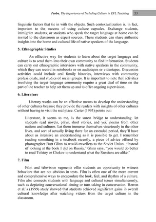 Purba, The Importance of Including Culture in EFL Teaching

53

linguistic factors that tie in with the objects. Such contextualization is, in fact,
important to the success of using culture capsules. Exchange students,
immigrant students, or students who speak the target language at home can be
invited to the classroom as expert sources. These students can share authentic
insights into the home and cultural life of native speakers of the language.
5. Ethnographic Studies
An effective way for students to learn about the target language and
culture is to send them into their own community to find information. Students
can carry out ethnographic interviews with native speakers in the community,
which they can record in notebooks or on audiotapes or videotapes. Discussion
activities could include oral family histories, interviews with community
professionals, and studies of social groups. It is important to note that activities
involving the target-language community require a great deal of time on the
part of the teacher to help set them up and to offer ongoing supervision.
6. Literature
Literary works can be an effective means to develop the understanding
of other cultures because they provide the readers with insights of other cultures
without having to visit the real place. Carter (1995) points out:
Literature, it seems to me, is the surest bridge to understanding. let
students read novels, plays, short stories, and yes, poems from other
nations and cultures. Let them immerse themselves vicariously in the other
lives, and sort of actually living there for an extended period, they‟ll have
about as intensive an understanding as it is possible to get. I remember
reading something in a textbook recently, a piece of advice offered by
photographer Burt Glinn to would-travellers to the Soviet Union. “Instead
of looking at the book I did on Russia,” Glinn says, “you would do better
to read Tolstoy or Chekov to understand what the Russians are alike.”
7. Film
Film and television segments offer students an opportunity to witness
behaviors that are not obvious in texts. Film is often one of the more current
and comprehensive ways to encapsulate the look, feel, and rhythm of a culture.
Film also connects students with language and cultural issues simultaneously,
such as depicting conversational timing or turn-taking in conversation. Herron
et al.‟s (1999) study showed that students achieved significant gains in overall
cultural knowledge after watching videos from the target culture in the
classroom.

 